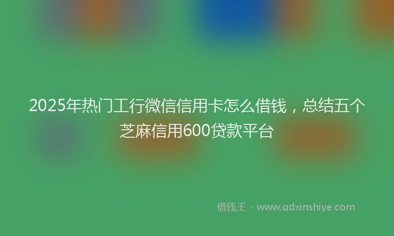 2025年热门工行微信信用卡怎么借钱，总结五个芝麻信用600贷款平台