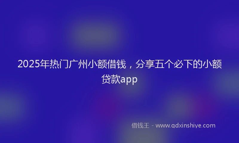 2025年热门广州小额借钱，分享五个必下的小额贷款app