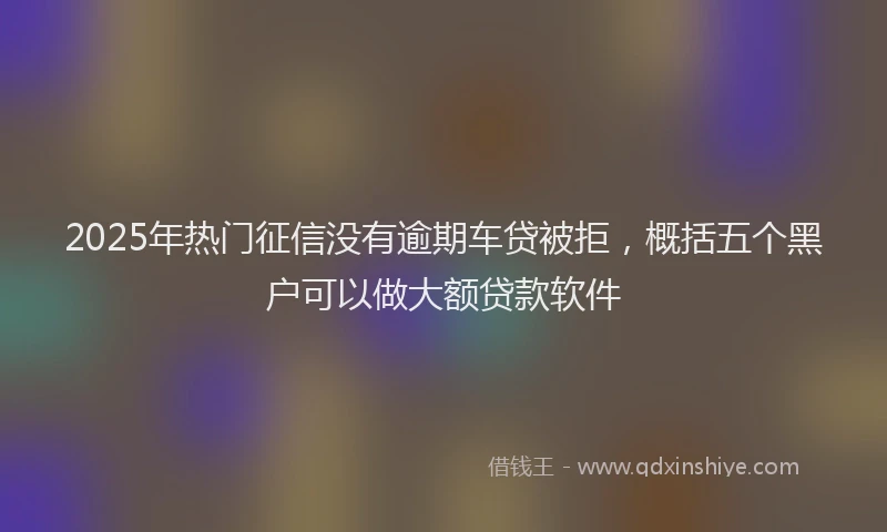 2025年热门征信没有逾期车贷被拒，概括五个黑户可以做大额贷款软件