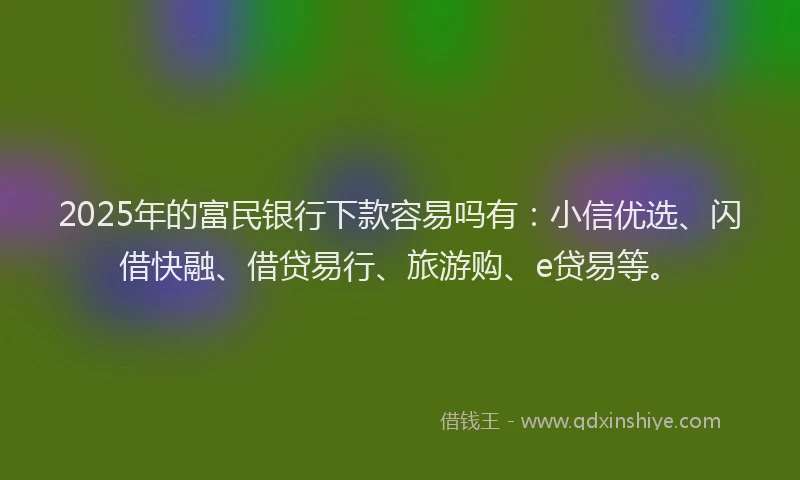 2025年的富民银行下款容易吗有：小信优选、闪借快融、借贷易行、旅游购、e贷易等。