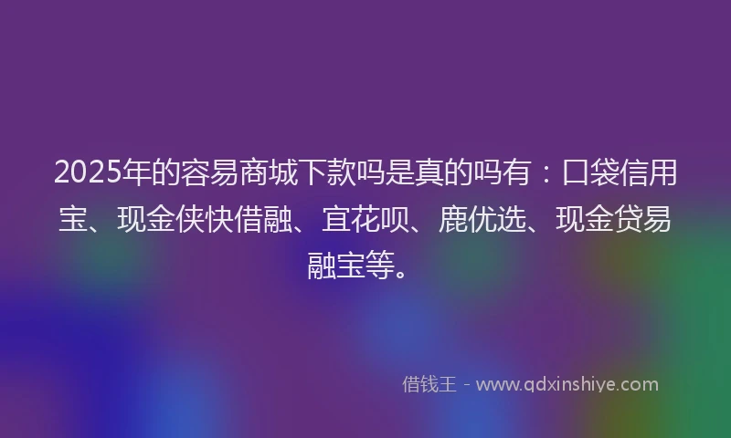 2025年的容易商城下款吗是真的吗有：口袋信用宝、现金侠快借融、宜花呗、鹿优选、现金贷易融宝等。