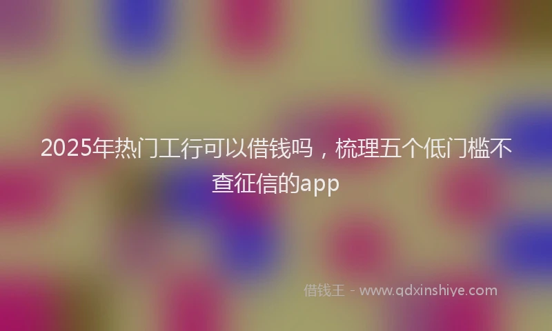 2025年热门工行可以借钱吗，梳理五个低门槛不查征信的app