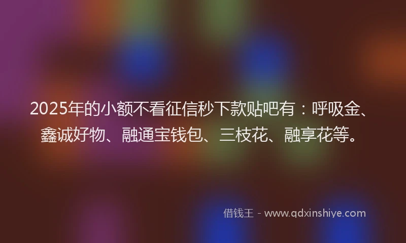 2025年的小额不看征信秒下款贴吧有：呼吸金、鑫诚好物、融通宝钱包、三枝花、融享花等。