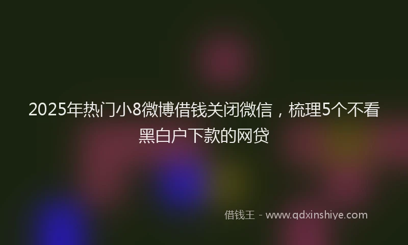 2025年热门小8微博借钱关闭微信，梳理5个不看黑白户下款的网贷