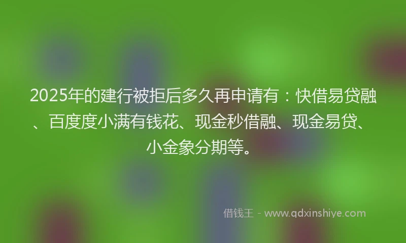 2025年的建行被拒后多久再申请有：快借易贷融、百度度小满有钱花、现金秒借融、现金易贷、小金象分期等。