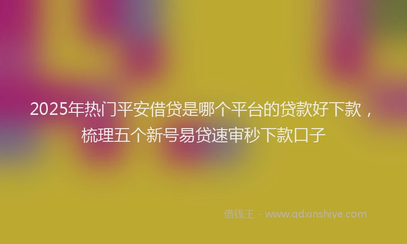 2025年热门平安借贷是哪个平台的贷款好下款，梳理五个新号易贷速审秒下款口子