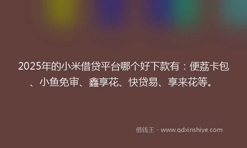 2025年的小米借贷平台哪个好下款有：便荔卡包、小鱼免审、鑫享花、快贷易、享来花等。