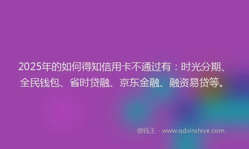 2025年的如何得知信用卡不通过有:时光分期、全民钱包、省时贷融、京东金融、融资易贷等。