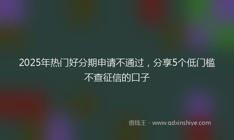 2025年热门好分期申请不通过，分享5个低门槛不查征信的口子
