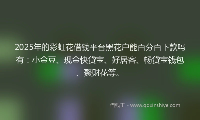 2025年的彩虹花借钱平台黑花户能百分百下款吗有：小金豆、现金快贷宝、好居客、畅贷宝钱包、聚财花等。