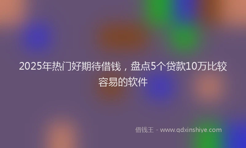 2025年热门好期待借钱，盘点5个贷款10万比较容易的软件