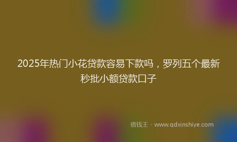 2025年热门小花贷款容易下款吗，罗列五个最新秒批小额贷款口子