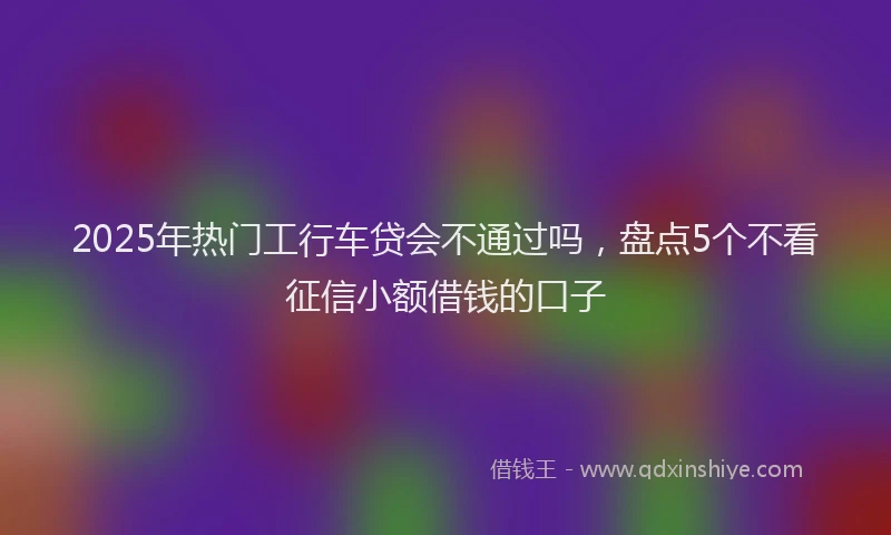 2025年热门工行车贷会不通过吗，盘点5个不看征信小额借钱的口子