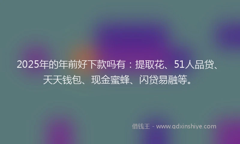 2025年的年前好下款吗有：提取花、51人品贷、天天钱包、现金蜜蜂、闪贷易融等。