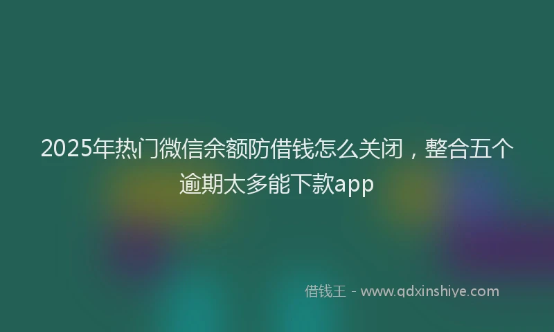 2025年热门微信余额防借钱怎么关闭，整合五个逾期太多能下款app
