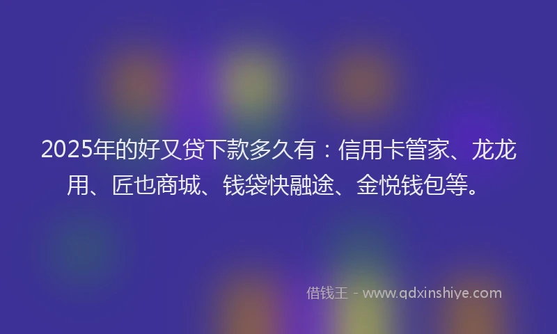 2025年的好又贷下款多久有：信用卡管家、龙龙用、匠也商城、钱袋快融途、金悦钱包等。