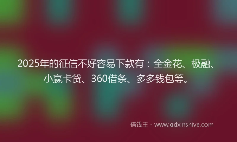 2025年的征信不好容易下款有：全金花、极融、小赢卡贷、360借条、多多钱包等。