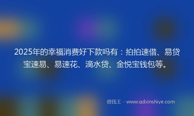2025年的幸福消费好下款吗有：拍拍速借、易贷宝速易、易速花、滴水贷、金悦宝钱包等。