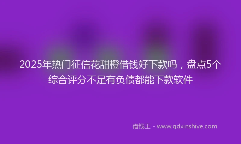 2025年热门征信花甜橙借钱好下款吗，盘点5个综合评分不足有负债都能下款软件