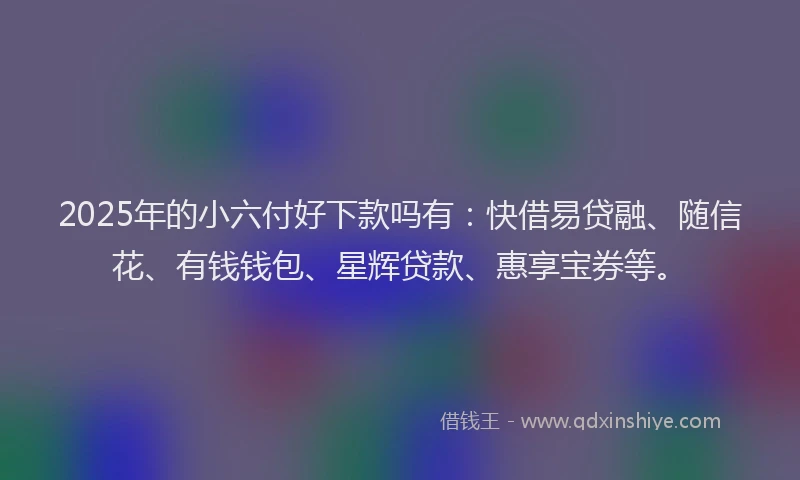 2025年的小六付好下款吗有：快借易贷融、随信花、有钱钱包、星辉贷款、惠享宝券等。