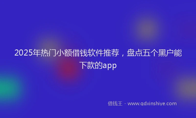 2025年热门小额借钱软件推荐，盘点五个黑户能下款的app
