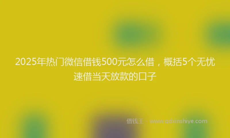 2025年热门微信借钱500元怎么借，概括5个无忧速借当天放款的口子