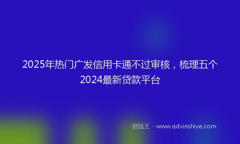 2025年热门广发信用卡通不过审核，梳理五个2024最新贷款平台
