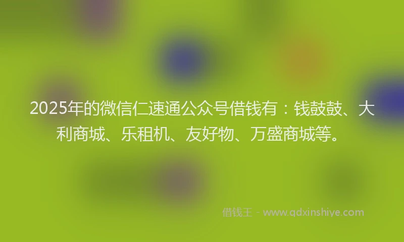 2025年的微信仁速通公众号借钱有：钱鼓鼓、大利商城、乐租机、友好物、万盛商城等。