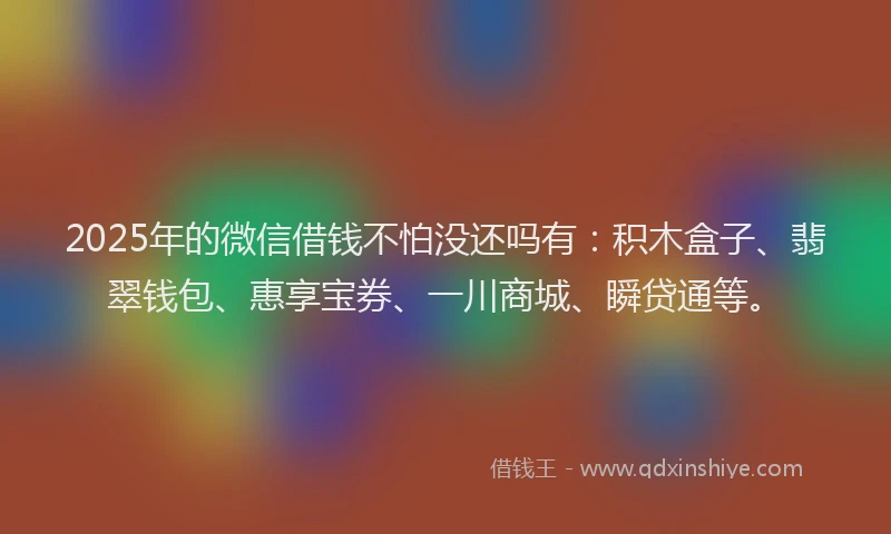 2025年的微信借钱不怕没还吗有：积木盒子、翡翠钱包、惠享宝券、一川商城、瞬贷通等。