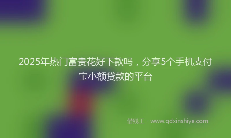 2025年热门富贵花好下款吗，分享5个手机支付宝小额贷款的平台
