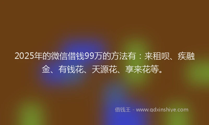 2025年的微信借钱99万的方法有：来租呗、疾融金、有钱花、天源花、享来花等。
