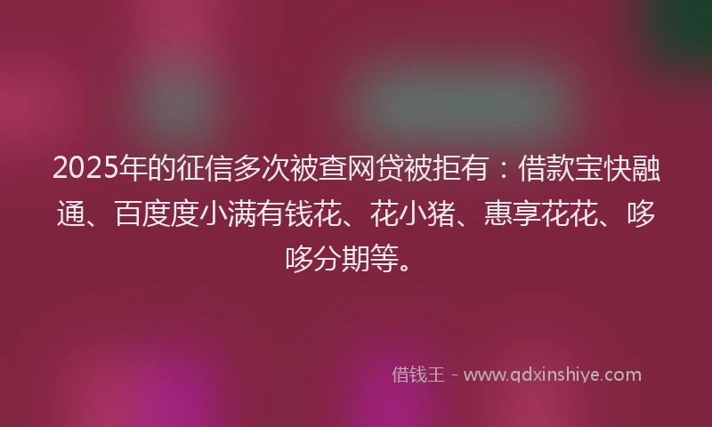 2025年的征信多次被查网贷被拒有：借款宝快融通、百度度小满有钱花、花小猪、惠享花花、哆哆分期等。
