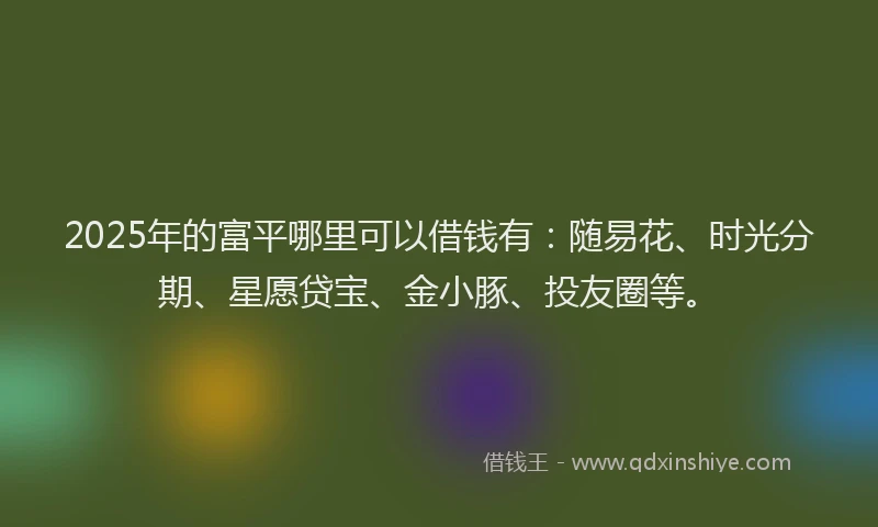 2025年的富平哪里可以借钱有：随易花、时光分期、星愿贷宝、金小豚、投友圈等。