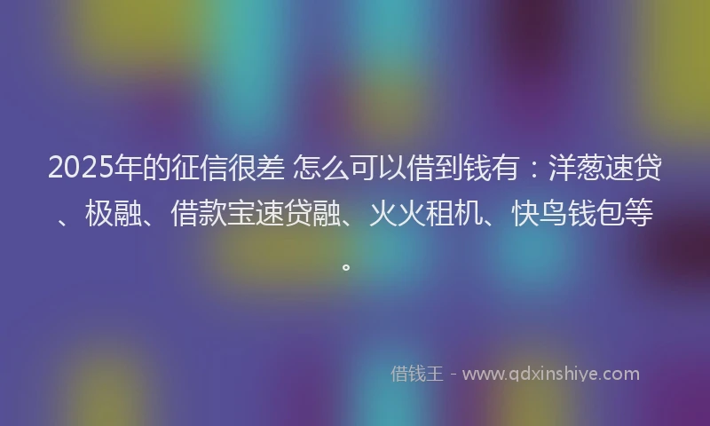 2025年的征信很差 怎么可以借到钱有：洋葱速贷、极融、借款宝速贷融、火火租机、快鸟钱包等。