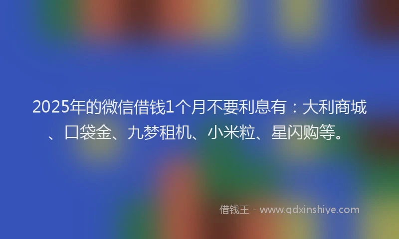 2025年的微信借钱1个月不要利息有：大利商城、口袋金、九梦租机、小米粒、星闪购等。