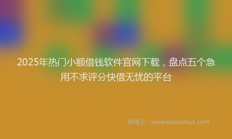 2025年热门小额借钱软件官网下载，盘点五个急用不求评分快借无忧的平台