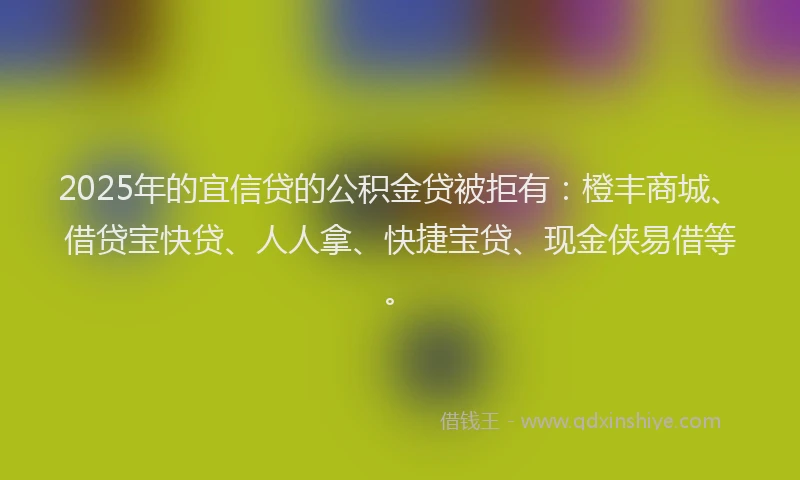 2025年的宜信贷的公积金贷被拒有：橙丰商城、借贷宝快贷、人人拿、快捷宝贷、现金侠易借等。