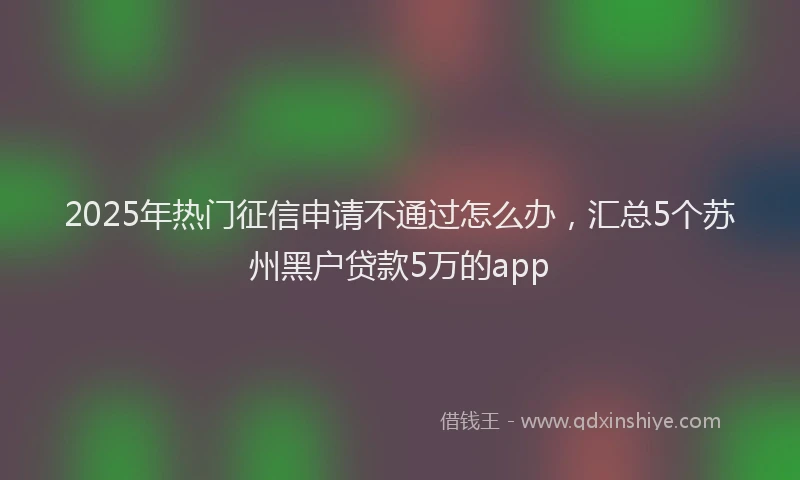2025年热门征信申请不通过怎么办，汇总5个苏州黑户贷款5万的app