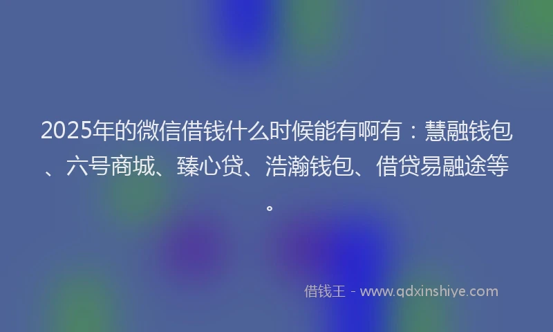 2025年的微信借钱什么时候能有啊有：慧融钱包、六号商城、臻心贷、浩瀚钱包、借贷易融途等。