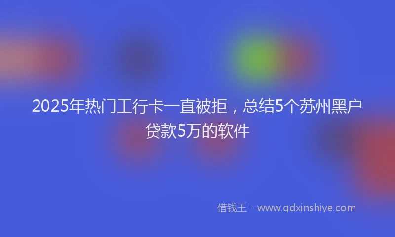 2025年热门工行卡一直被拒，总结5个苏州黑户贷款5万的软件
