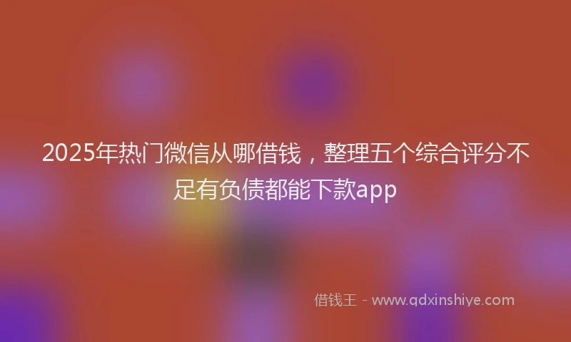 2025年热门微信从哪借钱，整理五个综合评分不足有负债都能下款app