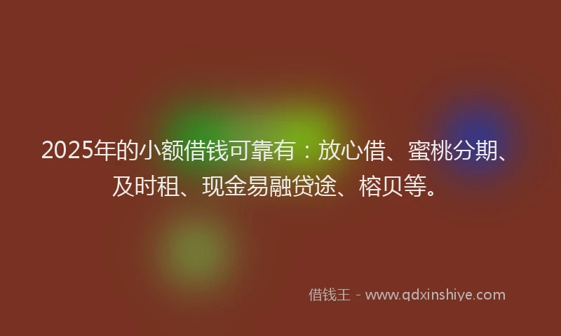 2025年的小额借钱可靠有：放心借、蜜桃分期、及时租、现金易融贷途、榕贝等。