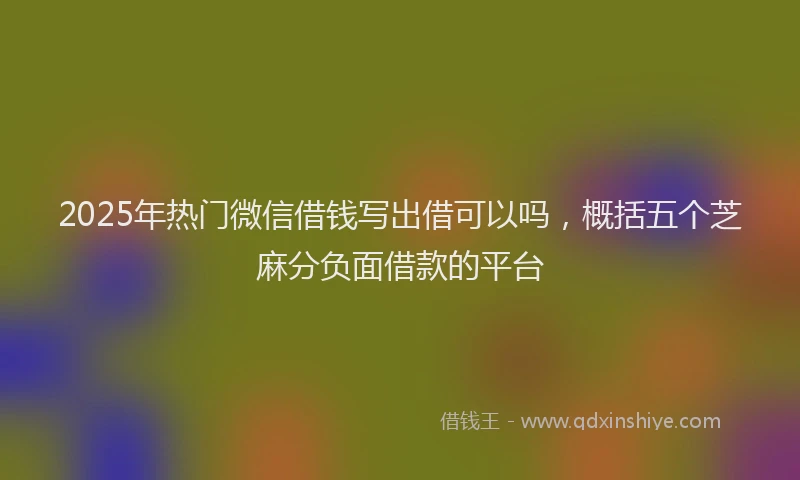 2025年热门微信借钱写出借可以吗，概括五个芝麻分负面借款的平台