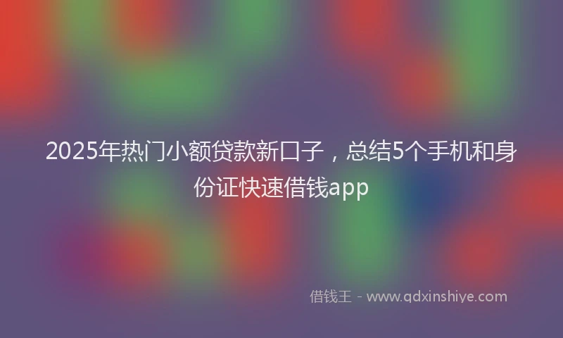 2025年热门小额贷款新口子，总结5个手机和身份证快速借钱app