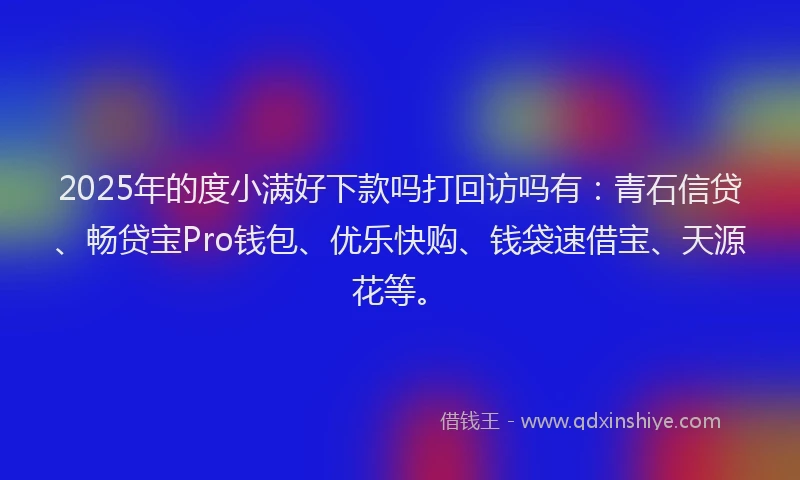 2025年的度小满好下款吗打回访吗有：青石信贷、畅贷宝Pro钱包、优乐快购、钱袋速借宝、天源花等。