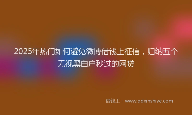 2025年热门如何避免微博借钱上征信，归纳五个无视黑白户秒过的网贷