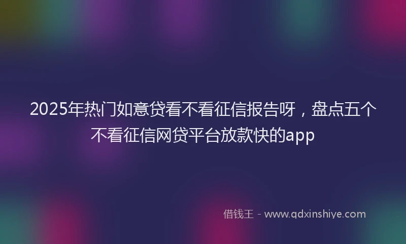 2025年热门如意贷看不看征信报告呀，盘点五个不看征信网贷平台放款快的app