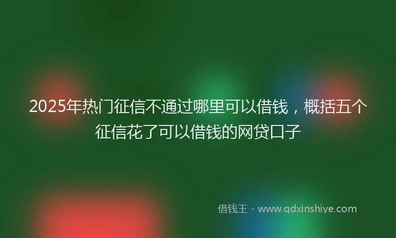 2025年热门征信不通过哪里可以借钱，概括五个征信花了可以借钱的网贷口子