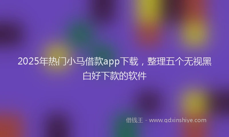 2025年热门小马借款app下载，整理五个无视黑白好下款的软件
