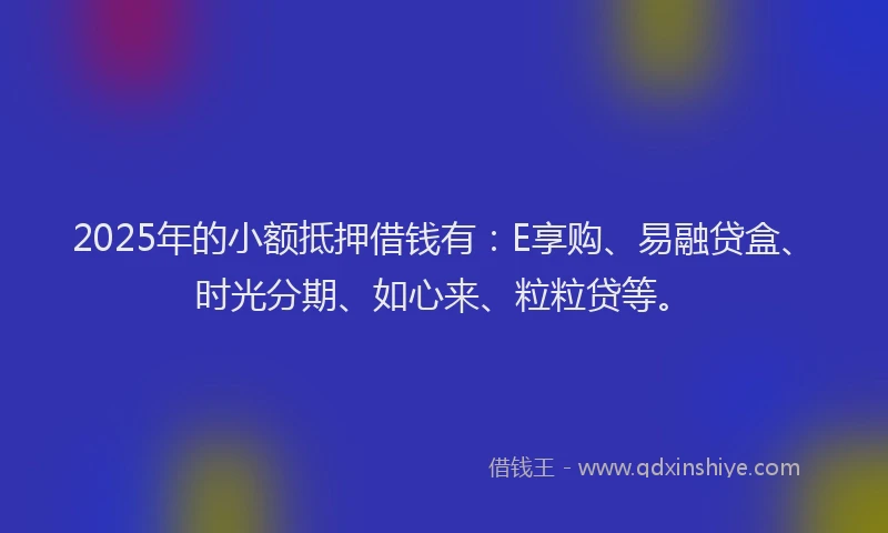2025年的小额抵押借钱有：E享购、易融贷盒、时光分期、如心来、粒粒贷等。